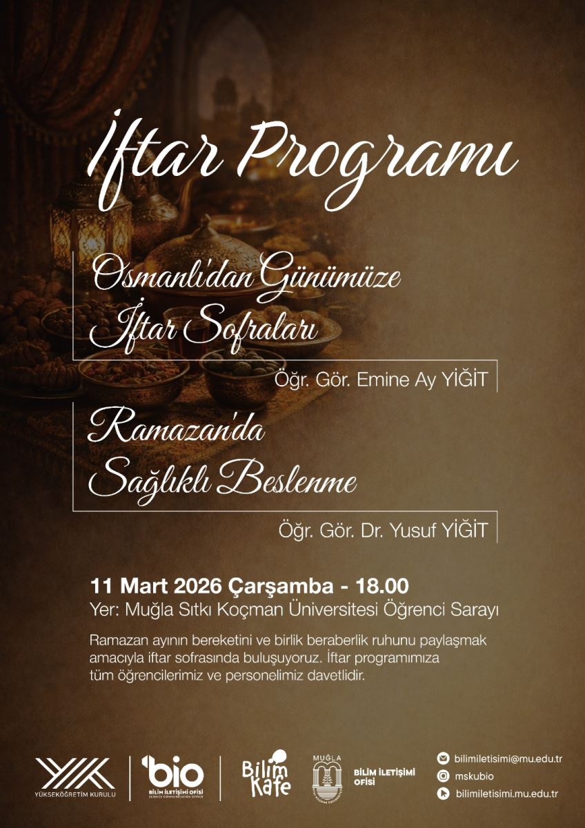 Genel sahne: Sıcak tonlarda, zengin bir sofranın arka planda olduğu görsel bir afiş. Etraf neşeli bir iftar atmosferini çağrıştıracak şekilde ışıklandırılmış ve şık bir düzen hissi veriyor. Başlık ve metinler: En üst kısımda büyük ve zarif bir yazı tipiyle “Iftar Programı” yazıyor. Hemen altında daha küçük bir yazı ile “Osmanlıdan Günümüze Iftar Sofraları” ifadesi yer alıyor. Öğr. Gör. Emine Ay YİĞİT ve Öğr. Gör. Dr. Yusuf YİĞİT gibi konuşmacı isimleri, metin blokları halinde bulunuyor. Bir alt satırda, “Ramazanda Sağlıklı Beslenme” başlığı bulunuyor ve bu başlık da zarif bir yazı tipiyle yazılmış. Tarih ve yer: “11 Mart 2026 Çarşamba - 18.00” bilgisi belirgin şekilde öne çıkıyor. “Yer: Muğla Sıtkı Koçman Üniversitesi Öğrenci Sarayı” ifadesi yer alıyor. Davet mesajı: Ramazan ayının bereketi ve birlik ruhunun paylaşılması amacıyla iftar sofrasında buluşulacağı ve tüm öğrenciler ile personelin davetli olduğu kısa açıklama metni bulunuyor. Alt kısım logoslar ve iletişim: Sayfanın alt kısmında Yükseköğretim Kurulu, Bilim İletişimi Ofisi, Bilim Kafe gibi kurum logoları ve bazı iletişim bilgileri (örneğin bilimiletisimi.mu.edu.tr ile ilgili bilgiler) yer alıyor. Arka plan detayları: Arka planda geleneksel Türk mutfağı öğeleri ve aksesuarlar bulunan sıcak bir masa üzerinde lamba ve dekoratif unsurlar var; genel olarak altın kahverengi tonlarda bir atmosfer hakim.